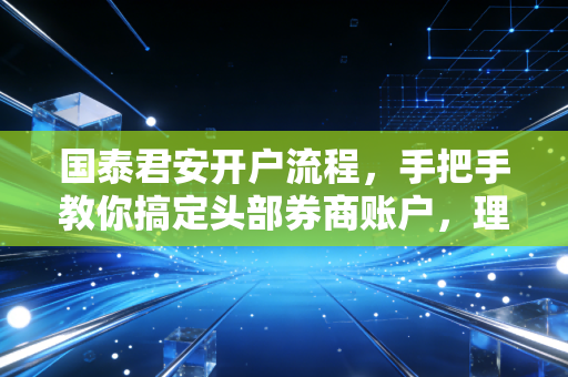 国泰君安开户流程，手把手教你搞定头部券商账户，理财路上的第一块基石