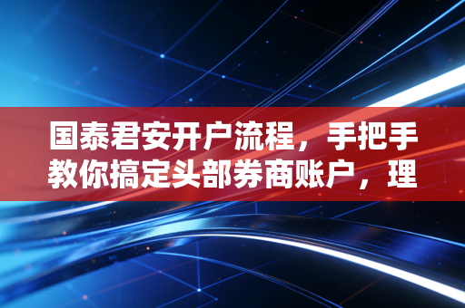 国泰君安开户流程，手把手教你搞定头部券商账户，理财路上的第一块基石