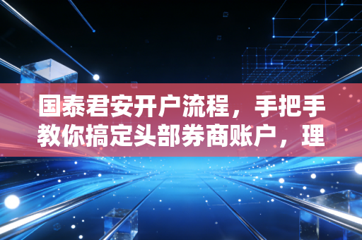国泰君安开户流程，手把手教你搞定头部券商账户，理财路上的第一块基石