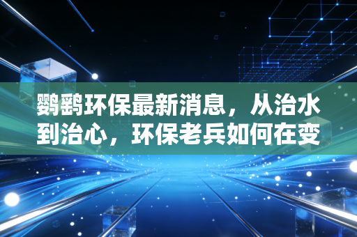 鹦鹞环保最新消息，从治水到治心，环保老兵如何在变局中寻找新质生产力？