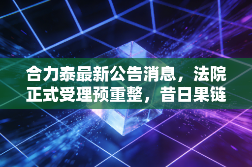 合力泰最新公告消息,法院正式受理预重整,昔日果链巨头能否迎来涅槃重生?