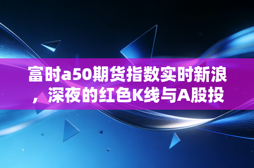 富时a50期货指数实时新浪，深夜的红色K线与A股投资者的晴雨表焦虑
