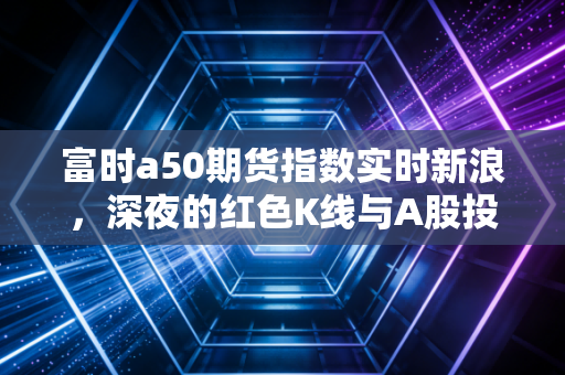 富时a50期货指数实时新浪，深夜的红色K线与A股投资者的晴雨表焦虑