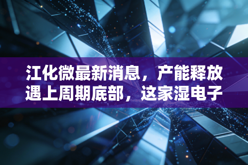 江化微最新消息,产能释放遇上周期底部,这家湿电子化学品龙头是黄金坑还是深水区?
