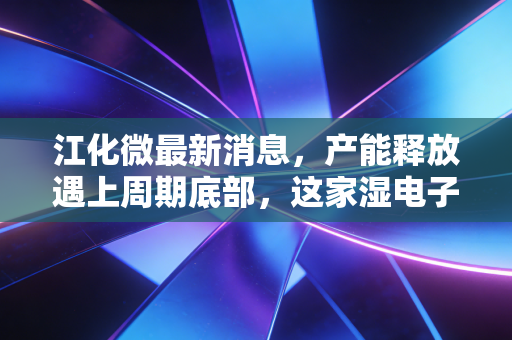 江化微最新消息,产能释放遇上周期底部,这家湿电子化学品龙头是黄金坑还是深水区?