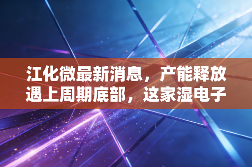 江化微最新消息,产能释放遇上周期底部,这家湿电子化学品龙头是黄金坑还是深水区?