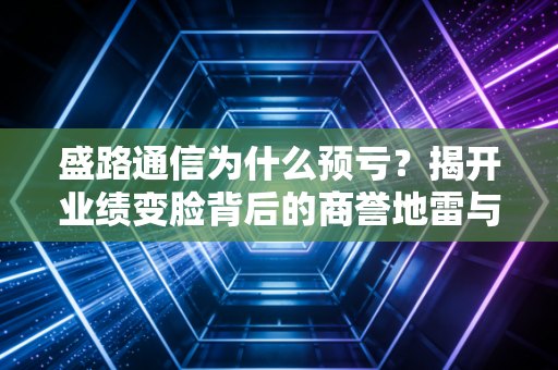 盛路通信为什么预亏?揭开业绩变脸背后的商誉地雷与行业寒意
