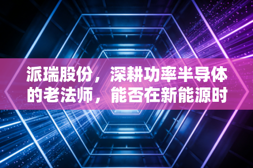 派瑞股份，深耕功率半导体的老法师，能否在新能源时代再续传奇？