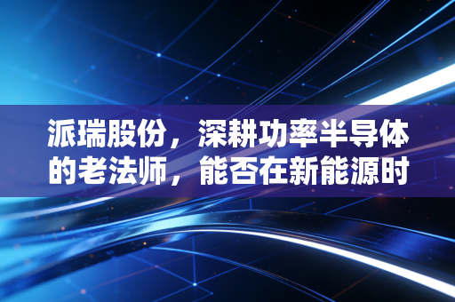 派瑞股份，深耕功率半导体的老法师，能否在新能源时代再续传奇？
