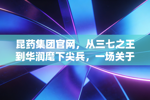 昆药集团官网，从三七之王到华润麾下尖兵，一场关于银发经济的价值重估