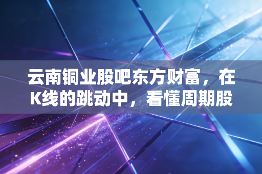 云南铜业股吧东方财富，在K线的跳动中，看懂周期股的狂欢与落寞