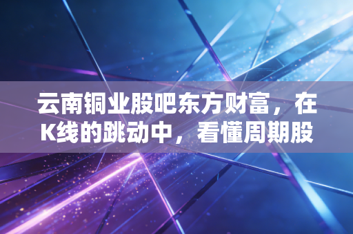 云南铜业股吧东方财富，在K线的跳动中，看懂周期股的狂欢与落寞