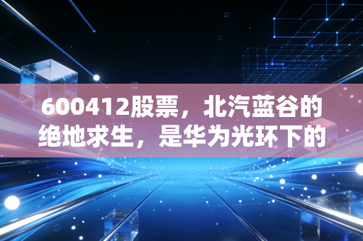 600412股票，北汽蓝谷的绝地求生，是华为光环下的躺赢，还是资本市场的又一次豪赌？