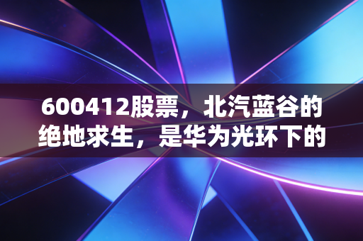 600412股票，北汽蓝谷的绝地求生，是华为光环下的躺赢，还是资本市场的又一次豪赌？