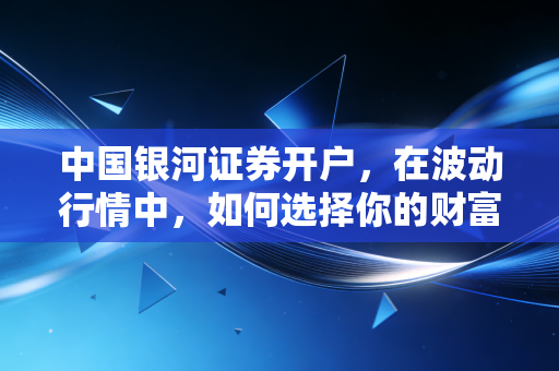 中国银河证券开户，在波动行情中，如何选择你的财富摆渡人？