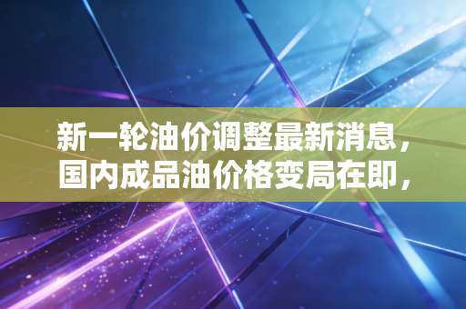 新一轮油价调整最新消息，国内成品油价格变局在即，车主们的油箱焦虑又来了？