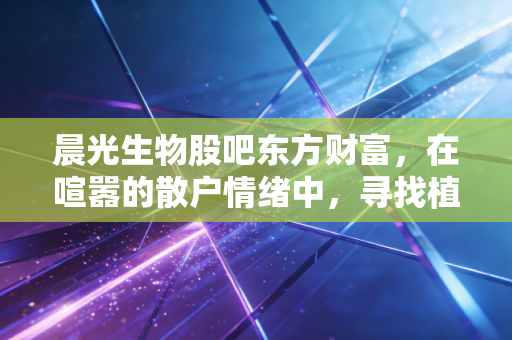 晨光生物股吧东方财富，在喧嚣的散户情绪中，寻找植物提取龙头的真实价值