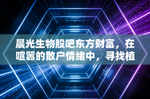 晨光生物股吧东方财富，在喧嚣的散户情绪中，寻找植物提取龙头的真实价值