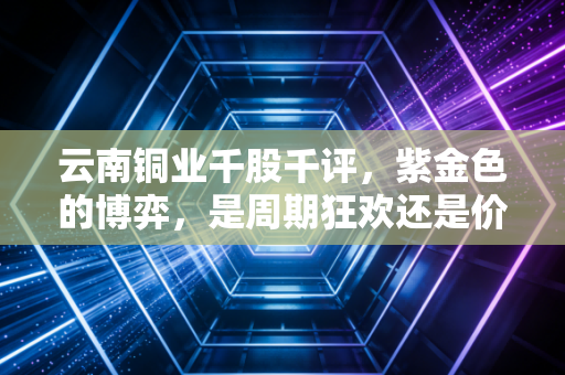 云南铜业千股千评，紫金色的博弈，是周期狂欢还是价值洼地？