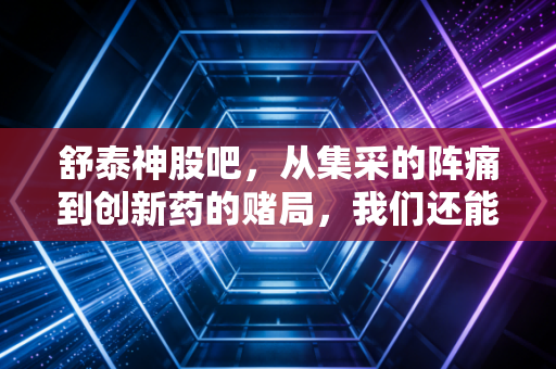 舒泰神股吧，从集采的阵痛到创新药的赌局，我们还能等到黎明吗？