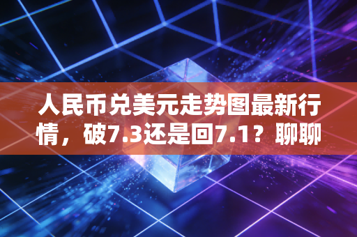 人民币兑美元走势图最新行情,破7.3还是回7.1?聊聊汇率波动对你我生活的真实影响