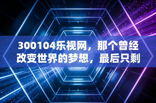 300104乐视网,那个曾经改变世界的梦想,最后只剩下一地鸡毛与深刻教训