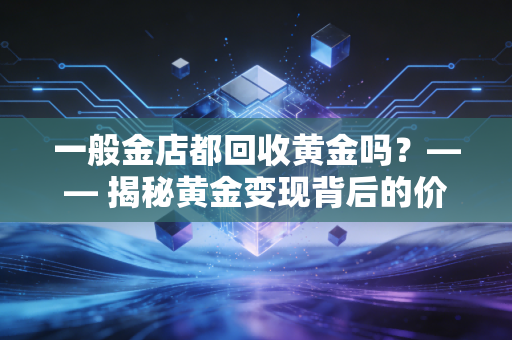 一般金店都回收黄金吗？—— 揭秘黄金变现背后的价格陷阱与避坑指南