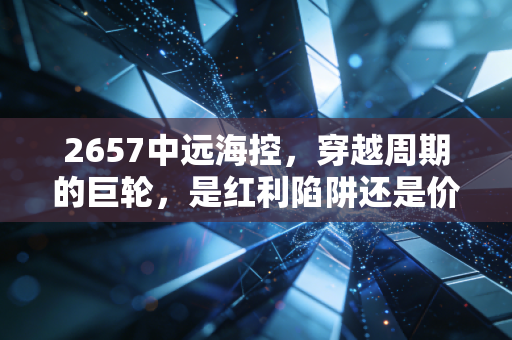 2657中远海控，穿越周期的巨轮，是红利陷阱还是价值洼地？