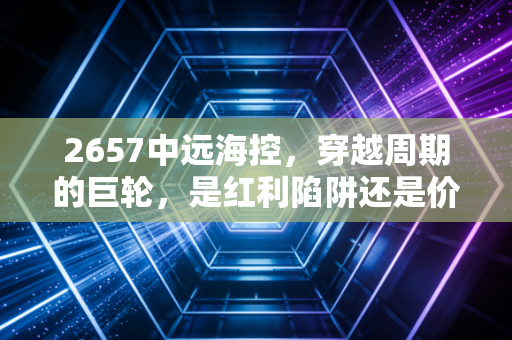 2657中远海控，穿越周期的巨轮，是红利陷阱还是价值洼地？