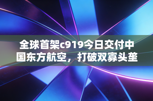 全球首架c919今日交付中国东方航空，打破双寡头垄断，万亿航空市场的中国时刻正式开启