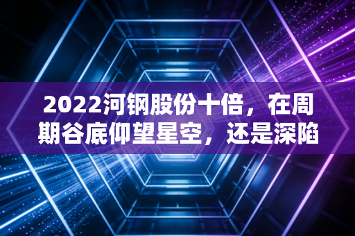 2022河钢股份十倍，在周期谷底仰望星空，还是深陷价值陷阱的幻觉？