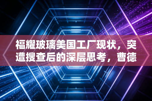 福耀玻璃美国工厂现状，突遭搜查后的深层思考，曹德旺的美国梦还能走多远？