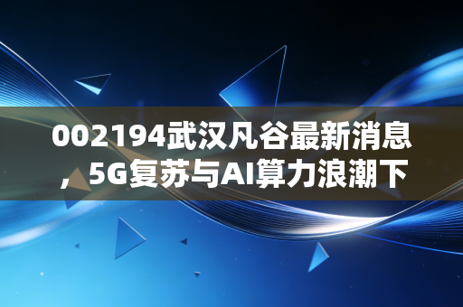 002194武汉凡谷最新消息，5G复苏与AI算力浪潮下的隐形冠军，这只华为老兵能否迎来第二春？