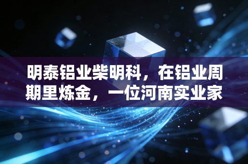 明泰铝业柴明科，在铝业周期里炼金，一位河南实业家的三十年突围战