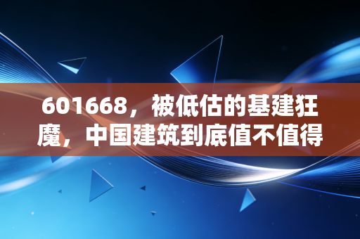 601668，被低估的基建狂魔，中国建筑到底值不值得我们长期拥有？