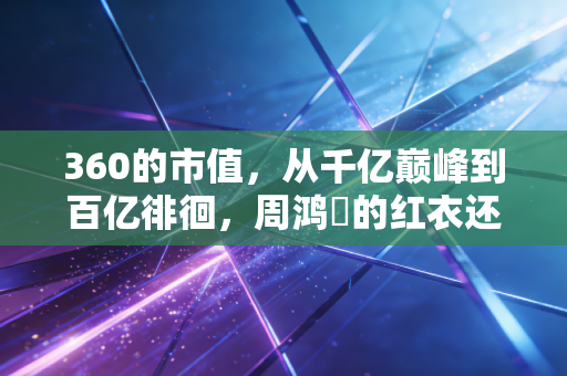 360的市值，从千亿巅峰到百亿徘徊，周鸿祎的红衣还能战多久？