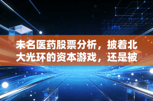 未名医药股票分析，披着北大光环的资本游戏，还是被低估的潜力股？