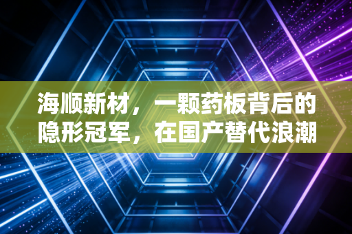海顺新材，一颗药板背后的隐形冠军，在国产替代浪潮中如何守住利润？