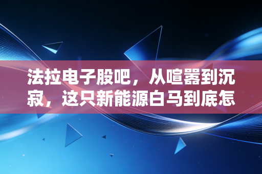 法拉电子股吧，从喧嚣到沉寂，这只新能源白马到底怎么了？
