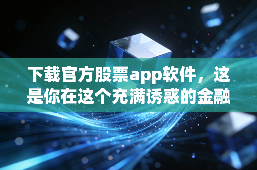 下载官方股票app软件,这是你在这个充满诱惑的金融丛林中唯一的生存法则
