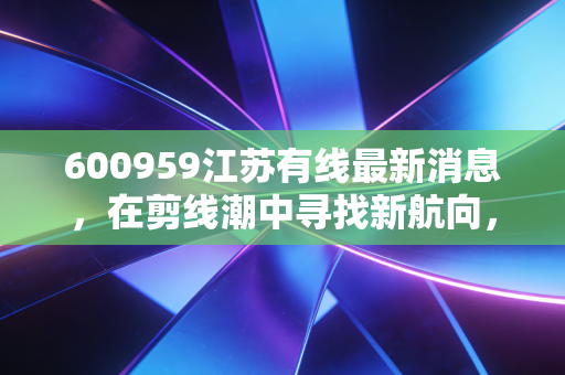 600959江苏有线最新消息，在剪线潮中寻找新航向，这只广电股还能持有吗？