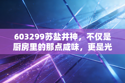 603299苏盐井神，不仅是厨房里的那点咸味，更是光伏玻璃背后的隐形推手