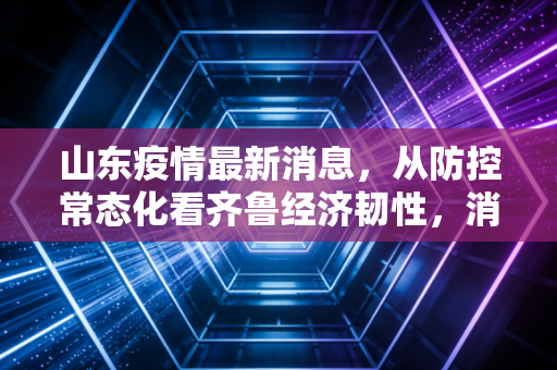 山东疫情最新消息，从防控常态化看齐鲁经济韧性，消费回暖与制造业升级的深度复盘