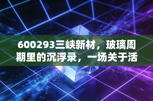 600293三峡新材，玻璃周期里的沉浮录，一场关于活下去的资本突围战