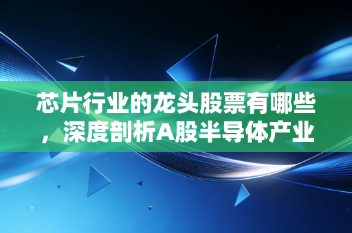芯片行业的龙头股票有哪些,深度剖析A股半导体产业链的投资机会与风险