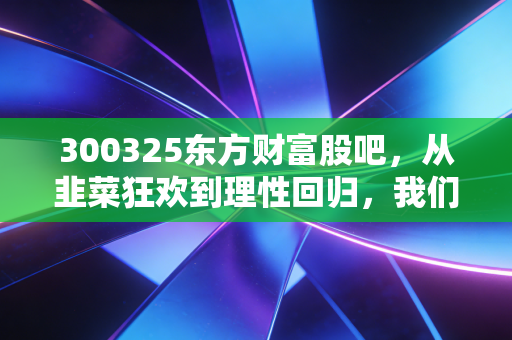 300325东方财富股吧，从韭菜狂欢到理性回归，我们究竟在期待什么？