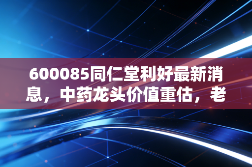 600085同仁堂利好最新消息，中药龙头价值重估，老字号的新春天来了吗？