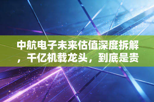 中航电子未来估值深度拆解，千亿机载龙头，到底是贵得离谱还是便宜得捡漏？