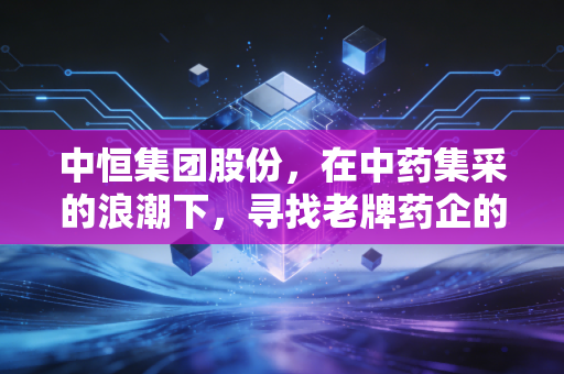 中恒集团股份,在中药集采的浪潮下,寻找老牌药企的第二增长曲线