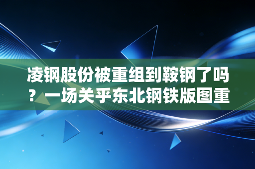 凌钢股份被重组到鞍钢了吗？一场关乎东北钢铁版图重塑的深度联姻
